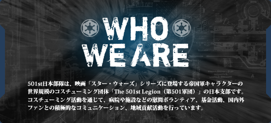 501st日本部隊は、映画「スター・ウォーズ」シリーズに登場する帝国軍キャラクターの世界規模のコスチューミング団体「The 501st Legion（第501軍団）」の日本支部です。コスチューミング活動を通じて、病院や施設などの慰問ボランティア、基金活動、国内外ファンや国内・海外メンバーとの積極的なコミュニケーション、地域貢献活動を行っています。